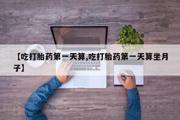 堕胎药购买【吃打胎药第一天算,吃打胎药第一天算坐月子】