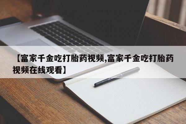 堕胎药购买【富家千金吃打胎药视频,富家千金吃打胎药视频在线观看】