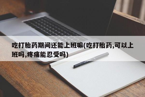 堕胎药购买吃打胎药期间还能上班嘛(吃打胎药,可以上班吗,疼痛能忍受吗)