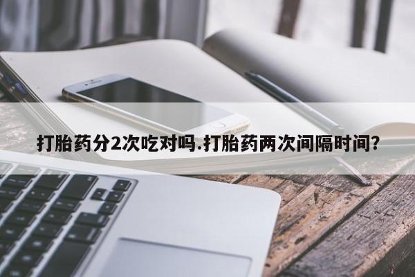 堕胎药购买打胎药分2次吃对吗.打胎药两次间隔时间？