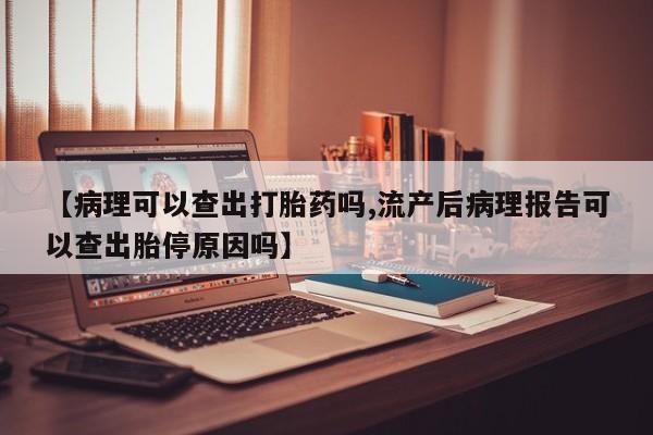 堕胎药购买【病理可以查出打胎药吗,流产后病理报告可以查出胎停原因吗】
