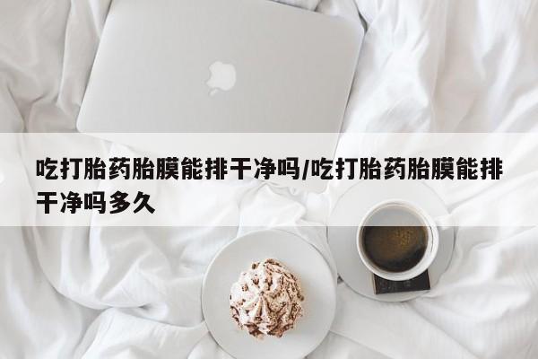 堕胎药购买吃打胎药胎膜能排干净吗/吃打胎药胎膜能排干净吗多久