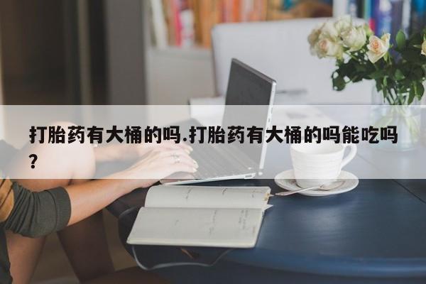 堕胎药购买打胎药有大桶的吗.打胎药有大桶的吗能吃吗？