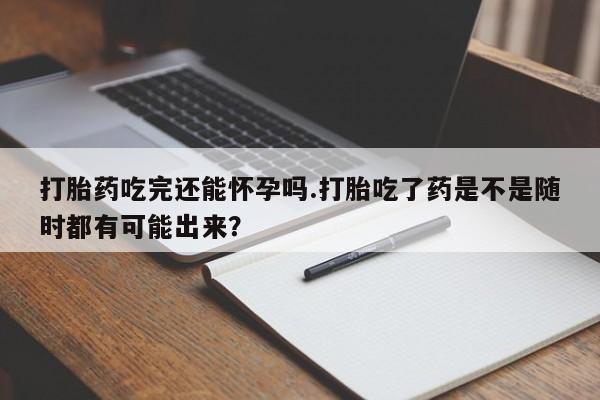 堕胎药购买打胎药吃完还能怀孕吗.打胎吃了药是不是随时都有可能出来？