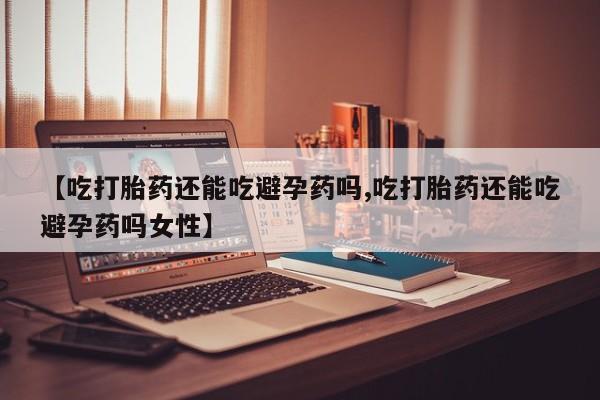 堕胎药购买【吃打胎药还能吃避孕药吗,吃打胎药还能吃避孕药吗女性】