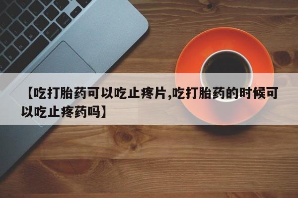 堕胎药购买【吃打胎药可以吃止疼片,吃打胎药的时候可以吃止疼药吗】