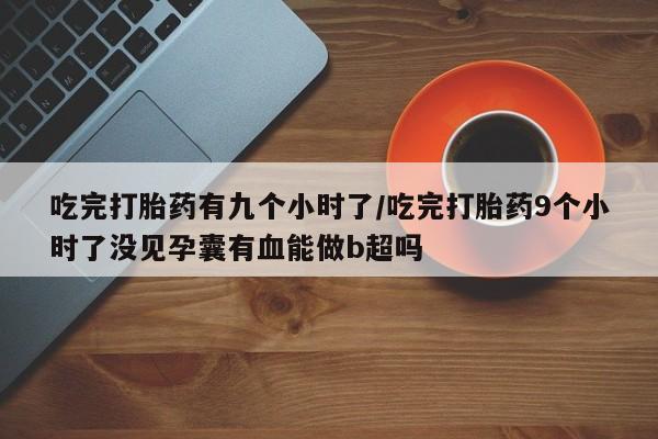 堕胎药购买吃完打胎药有九个小时了/吃完打胎药9个小时了没见孕囊有血能做b超吗