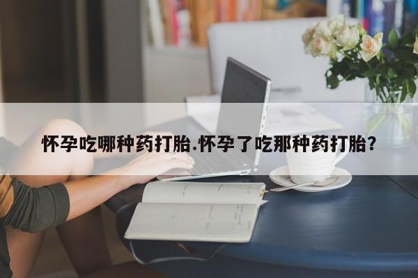 堕胎药购买怀孕吃哪种药打胎.怀孕了吃那种药打胎？