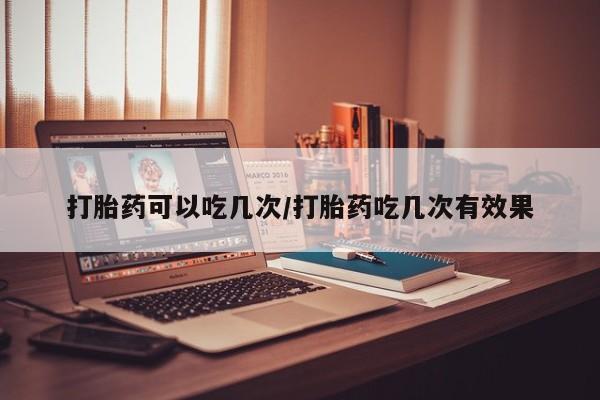 堕胎药购买打胎药可以吃几次/打胎药吃几次有效果