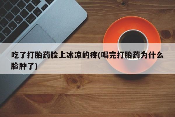堕胎药购买吃了打胎药脸上冰凉的疼(喝完打胎药为什么脸肿了)