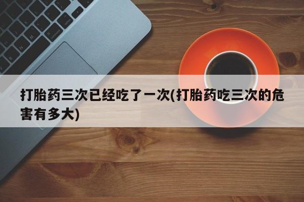 堕胎药购买打胎药三次已经吃了一次(打胎药吃三次的危害有多大)