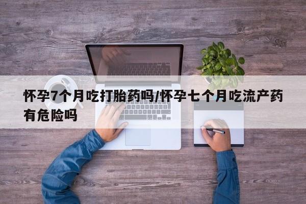 堕胎药购买怀孕7个月吃打胎药吗/怀孕七个月吃流产药有危险吗