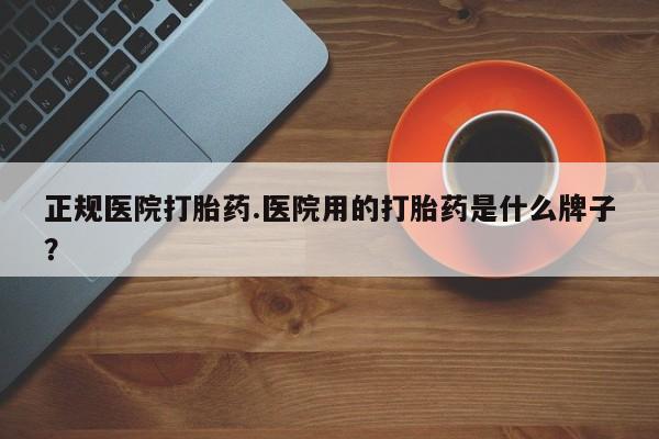 堕胎药购买正规医院打胎药.医院用的打胎药是什么牌子？