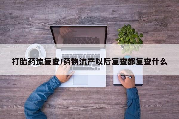 堕胎药购买打胎药流复查/药物流产以后复查都复查什么
