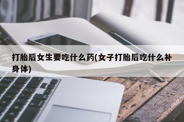 堕胎药购买打胎后女生要吃什么药(女子打胎后吃什么补身体)