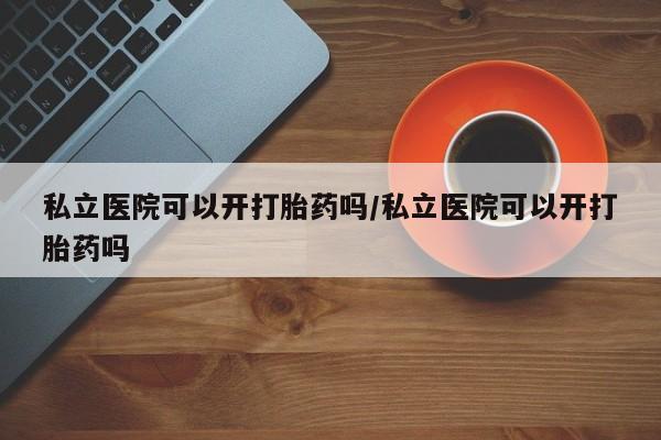 堕胎药购买私立医院可以开打胎药吗/私立医院可以开打胎药吗