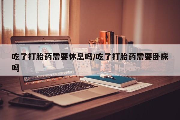 堕胎药购买吃了打胎药需要休息吗/吃了打胎药需要卧床吗