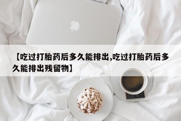 堕胎药购买【吃过打胎药后多久能排出,吃过打胎药后多久能排出残留物】