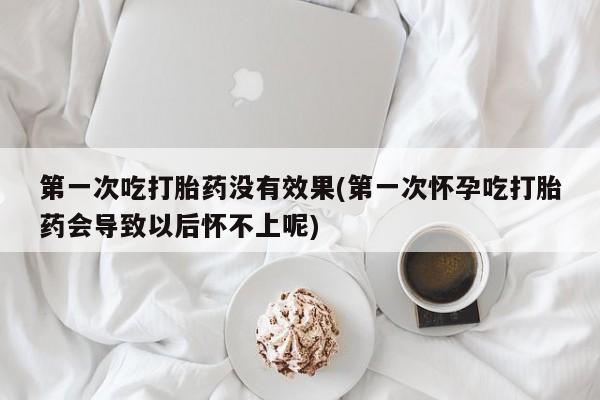 堕胎药购买第一次吃打胎药没有效果(第一次怀孕吃打胎药会导致以后怀不上呢)