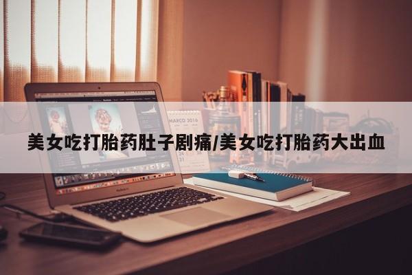 堕胎药购买美女吃打胎药肚子剧痛/美女吃打胎药大出血