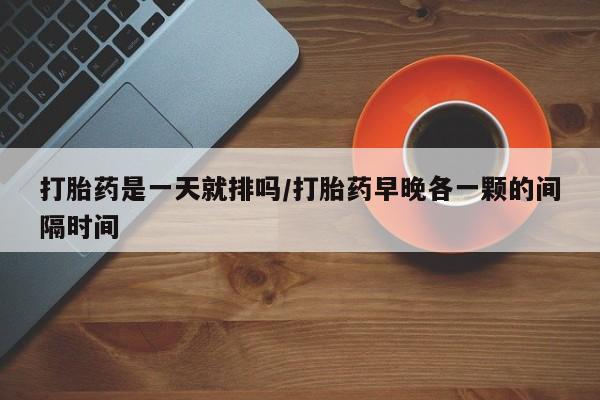 堕胎药购买打胎药是一天就排吗/打胎药早晚各一颗的间隔时间