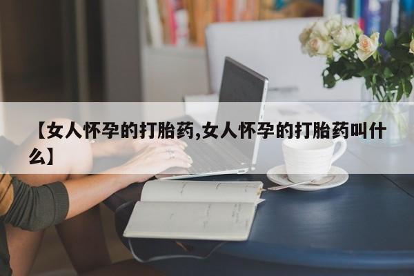 堕胎药购买【女人怀孕的打胎药,女人怀孕的打胎药叫什么】