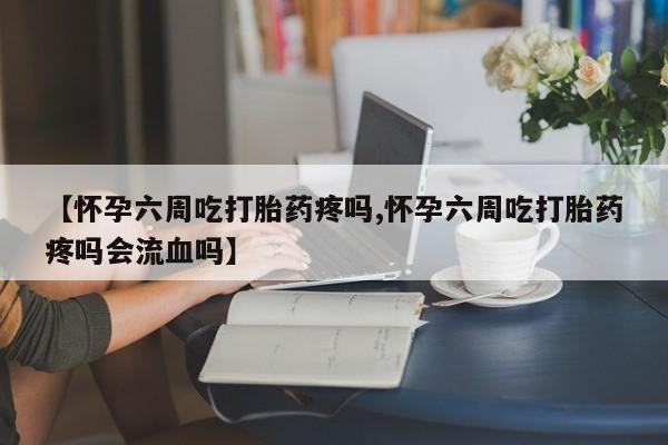 堕胎药购买【怀孕六周吃打胎药疼吗,怀孕六周吃打胎药疼吗会流血吗】