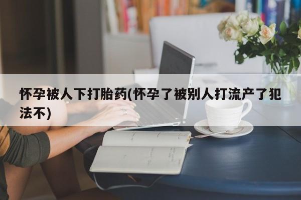 堕胎药购买怀孕被人下打胎药(怀孕了被别人打流产了犯法不)
