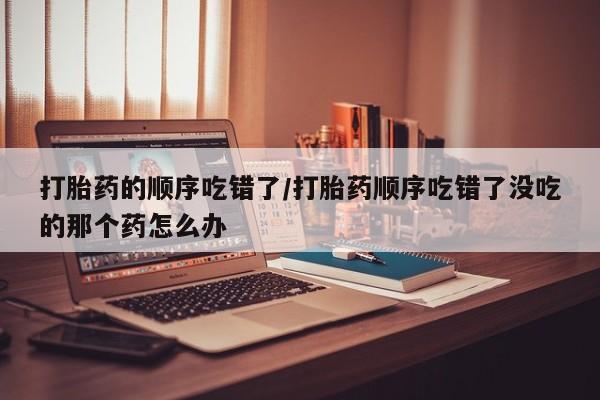 堕胎药购买打胎药的顺序吃错了/打胎药顺序吃错了没吃的那个药怎么办