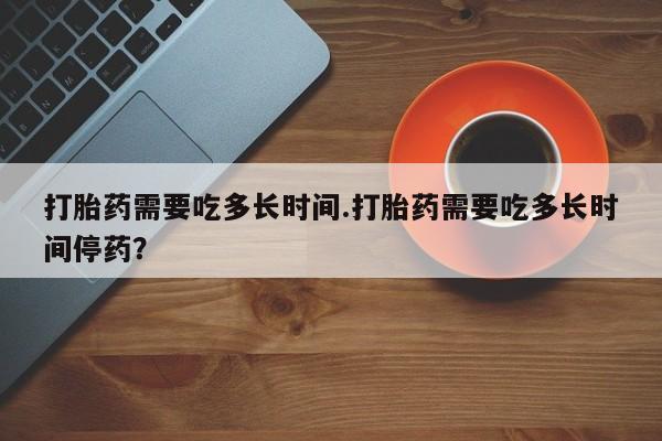 堕胎药购买打胎药需要吃多长时间.打胎药需要吃多长时间停药？
