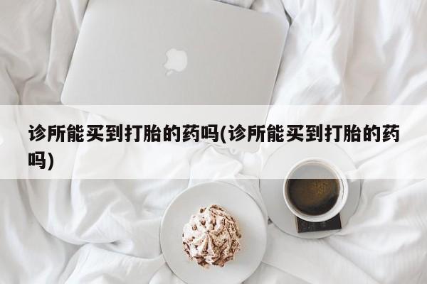 堕胎药购买诊所能买到打胎的药吗(诊所能买到打胎的药吗)