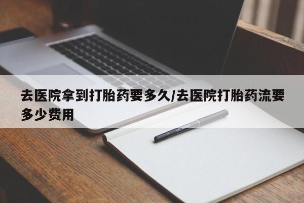 堕胎药购买去医院拿到打胎药要多久/去医院打胎药流要多少费用