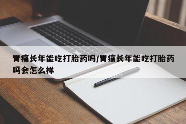 堕胎药购买胃痛长年能吃打胎药吗/胃痛长年能吃打胎药吗会怎么样