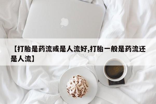 堕胎药购买【打胎是药流或是人流好,打胎一般是药流还是人流】