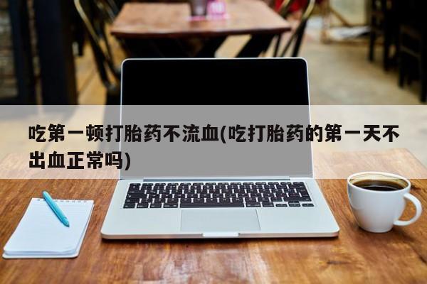 堕胎药购买吃第一顿打胎药不流血(吃打胎药的第一天不出血正常吗)