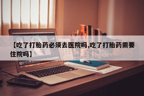 堕胎药购买【吃了打胎药必须去医院吗,吃了打胎药需要住院吗】