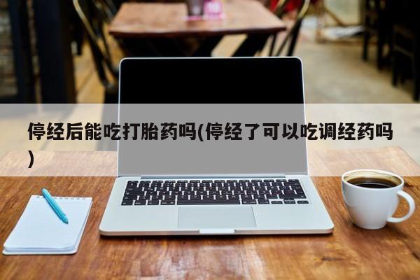 堕胎药购买停经后能吃打胎药吗(停经了可以吃调经药吗)