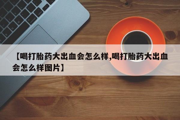堕胎药购买【喝打胎药大出血会怎么样,喝打胎药大出血会怎么样图片】