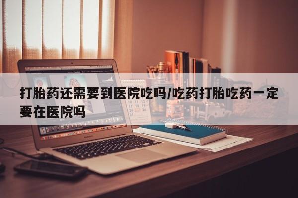 堕胎药购买打胎药还需要到医院吃吗/吃药打胎吃药一定要在医院吗
