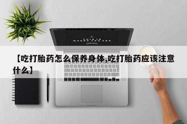 堕胎药购买【吃打胎药怎么保养身体,吃打胎药应该注意什么】