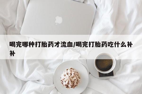 堕胎药购买喝完哪种打胎药才流血/喝完打胎药吃什么补补