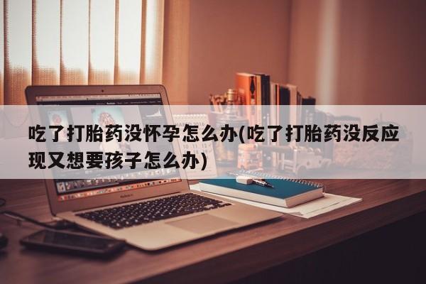 堕胎药购买吃了打胎药没怀孕怎么办(吃了打胎药没反应现又想要孩子怎么办)