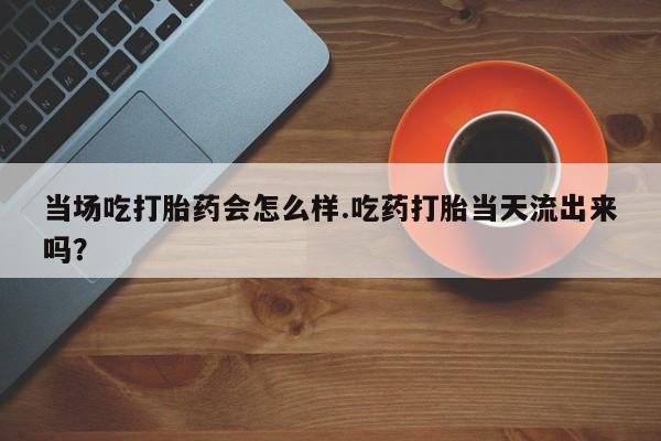 堕胎药购买当场吃打胎药会怎么样.吃药打胎当天流出来吗？