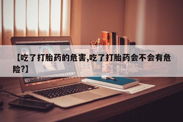 堕胎药购买【吃了打胎药的危害,吃了打胎药会不会有危险?】