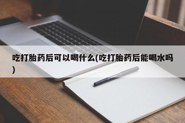 堕胎药购买吃打胎药后可以喝什么(吃打胎药后能喝水吗)