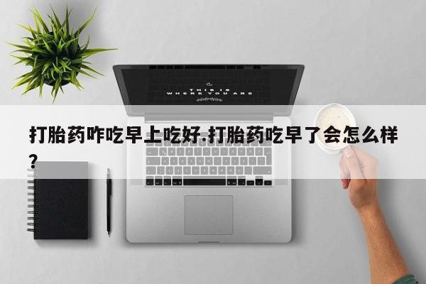 堕胎药购买打胎药咋吃早上吃好.打胎药吃早了会怎么样？