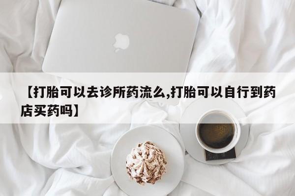 堕胎药购买【打胎可以去诊所药流么,打胎可以自行到药店买药吗】
