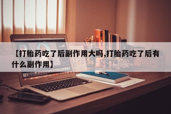 堕胎药购买【打胎药吃了后副作用大吗,打胎药吃了后有什么副作用】