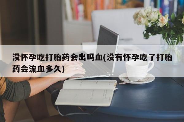 堕胎药购买没怀孕吃打胎药会出吗血(没有怀孕吃了打胎药会流血多久)