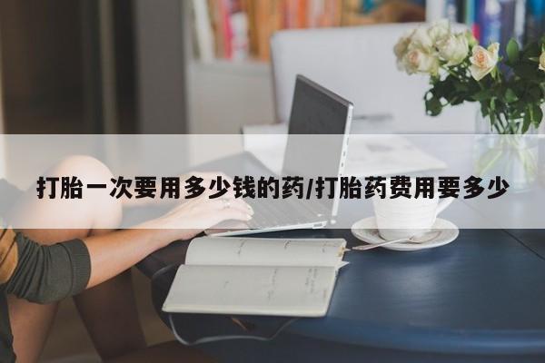 堕胎药购买打胎一次要用多少钱的药/打胎药费用要多少